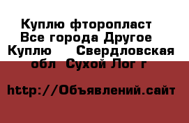 Куплю фторопласт - Все города Другое » Куплю   . Свердловская обл.,Сухой Лог г.